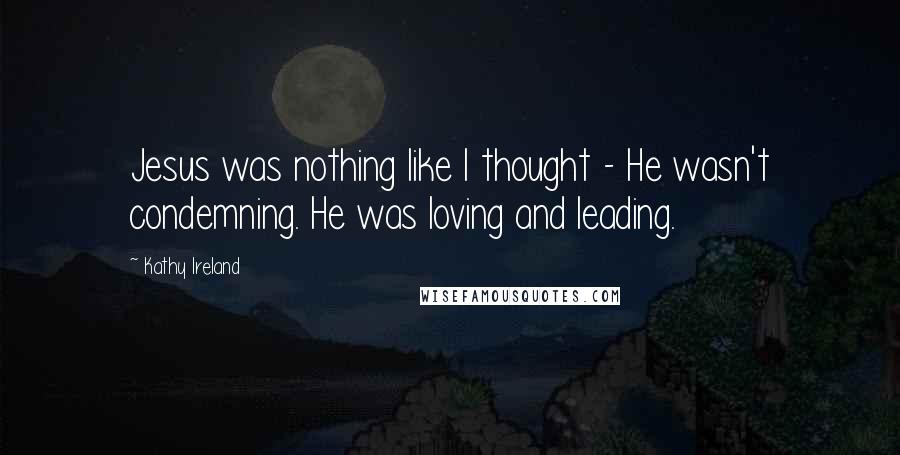 Kathy Ireland Quotes: Jesus was nothing like I thought - He wasn't condemning. He was loving and leading.