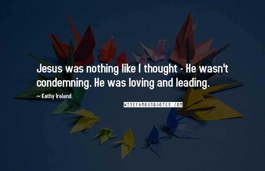 Kathy Ireland Quotes: Jesus was nothing like I thought - He wasn't condemning. He was loving and leading.