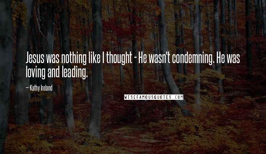 Kathy Ireland Quotes: Jesus was nothing like I thought - He wasn't condemning. He was loving and leading.