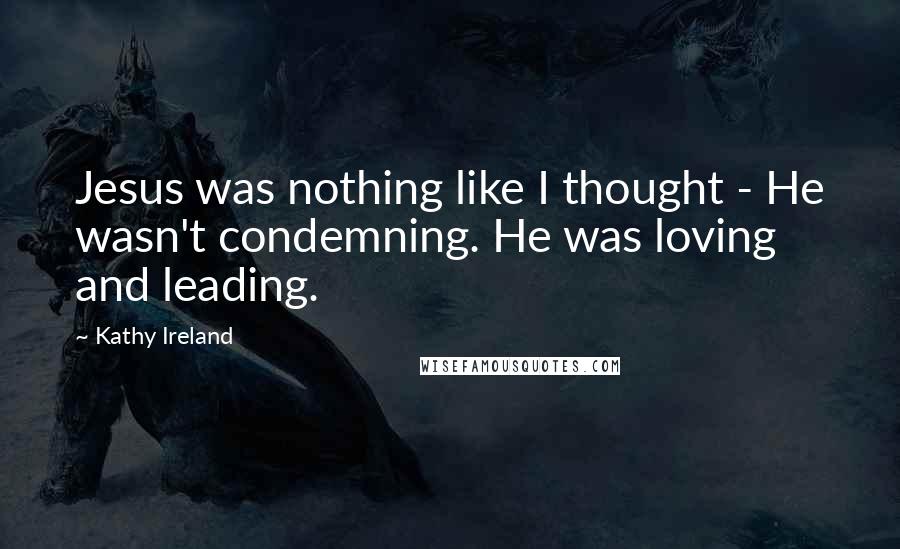 Kathy Ireland Quotes: Jesus was nothing like I thought - He wasn't condemning. He was loving and leading.