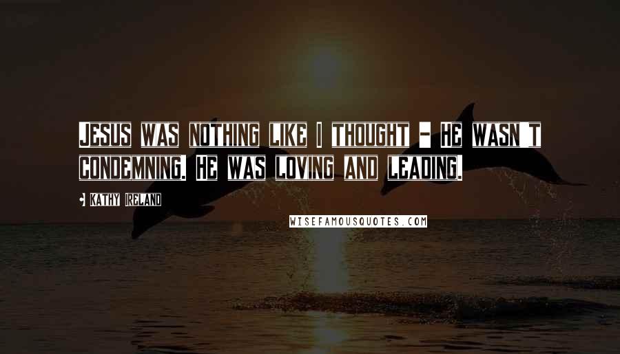 Kathy Ireland Quotes: Jesus was nothing like I thought - He wasn't condemning. He was loving and leading.