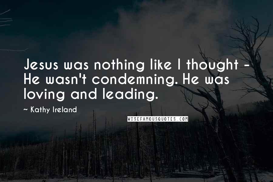 Kathy Ireland Quotes: Jesus was nothing like I thought - He wasn't condemning. He was loving and leading.