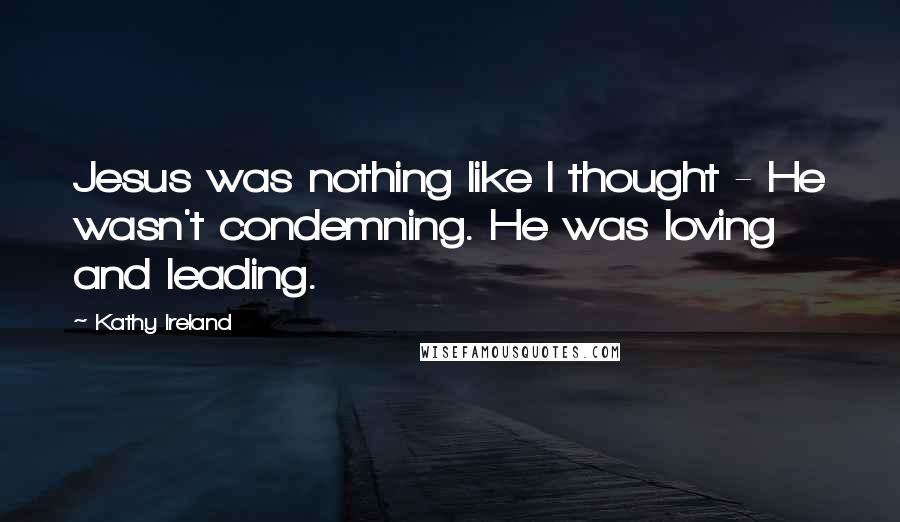 Kathy Ireland Quotes: Jesus was nothing like I thought - He wasn't condemning. He was loving and leading.