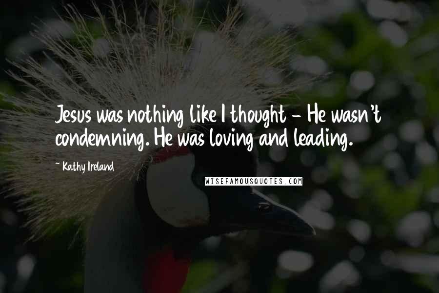 Kathy Ireland Quotes: Jesus was nothing like I thought - He wasn't condemning. He was loving and leading.