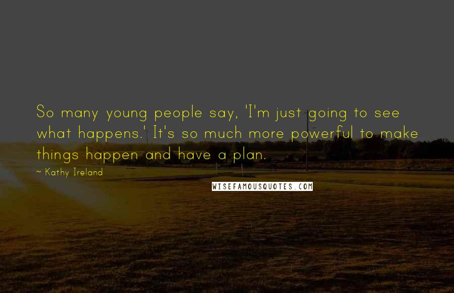Kathy Ireland Quotes: So many young people say, 'I'm just going to see what happens.' It's so much more powerful to make things happen and have a plan.