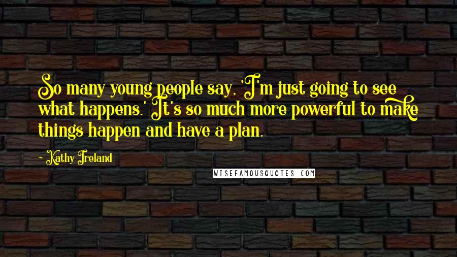 Kathy Ireland Quotes: So many young people say, 'I'm just going to see what happens.' It's so much more powerful to make things happen and have a plan.