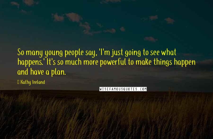 Kathy Ireland Quotes: So many young people say, 'I'm just going to see what happens.' It's so much more powerful to make things happen and have a plan.