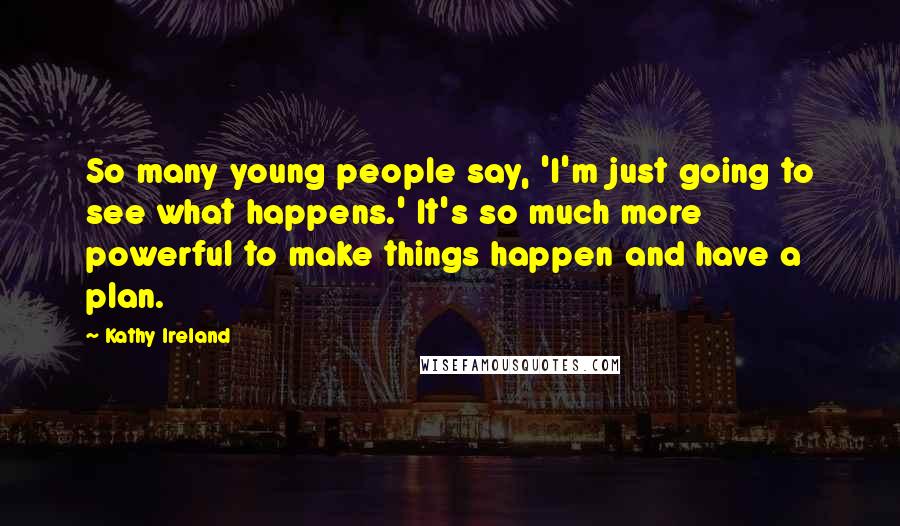 Kathy Ireland Quotes: So many young people say, 'I'm just going to see what happens.' It's so much more powerful to make things happen and have a plan.