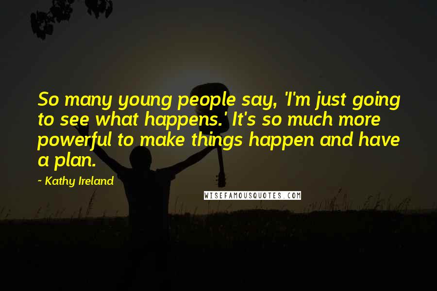Kathy Ireland Quotes: So many young people say, 'I'm just going to see what happens.' It's so much more powerful to make things happen and have a plan.