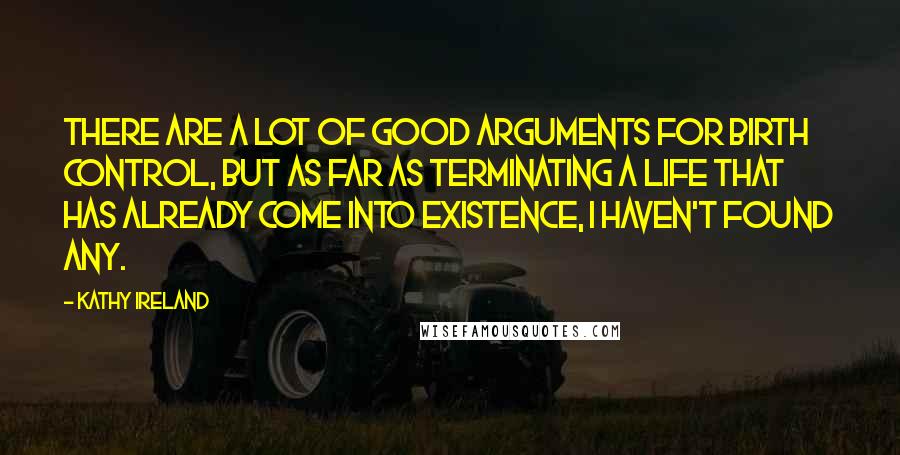 Kathy Ireland Quotes: There are a lot of good arguments for birth control, but as far as terminating a life that has already come into existence, I haven't found any.