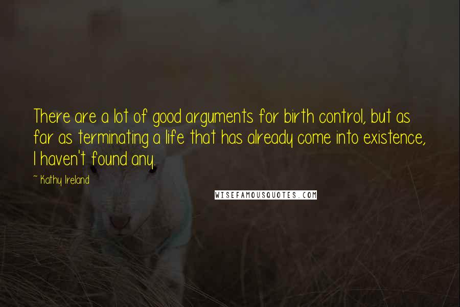 Kathy Ireland Quotes: There are a lot of good arguments for birth control, but as far as terminating a life that has already come into existence, I haven't found any.