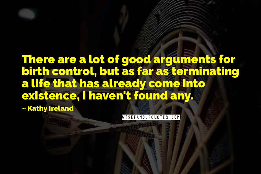 Kathy Ireland Quotes: There are a lot of good arguments for birth control, but as far as terminating a life that has already come into existence, I haven't found any.