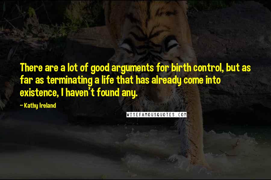 Kathy Ireland Quotes: There are a lot of good arguments for birth control, but as far as terminating a life that has already come into existence, I haven't found any.