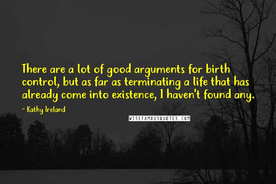 Kathy Ireland Quotes: There are a lot of good arguments for birth control, but as far as terminating a life that has already come into existence, I haven't found any.