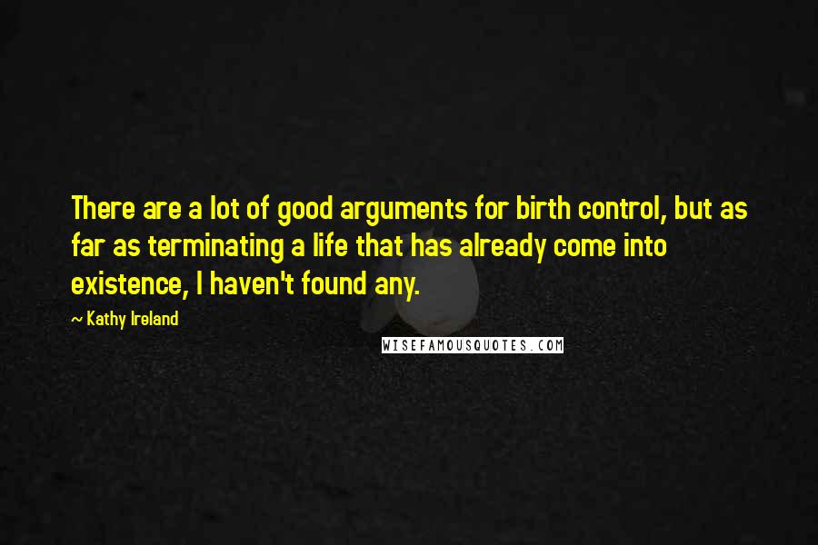 Kathy Ireland Quotes: There are a lot of good arguments for birth control, but as far as terminating a life that has already come into existence, I haven't found any.
