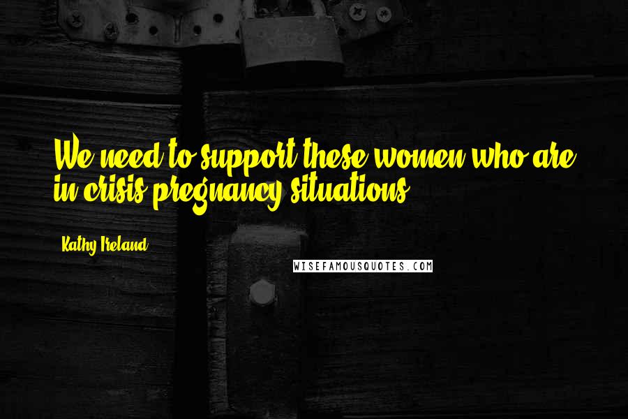 Kathy Ireland Quotes: We need to support these women who are in crisis pregnancy situations.