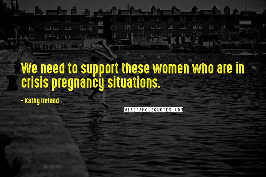 Kathy Ireland Quotes: We need to support these women who are in crisis pregnancy situations.