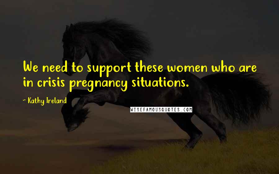 Kathy Ireland Quotes: We need to support these women who are in crisis pregnancy situations.