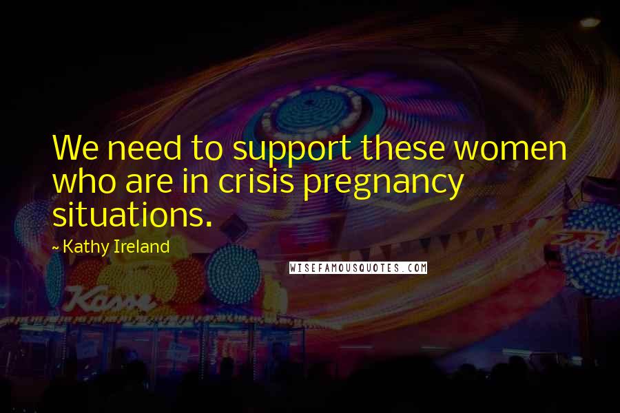 Kathy Ireland Quotes: We need to support these women who are in crisis pregnancy situations.