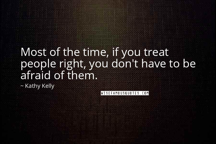 Kathy Kelly Quotes: Most of the time, if you treat people right, you don't have to be afraid of them.