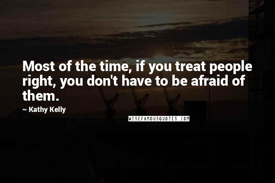 Kathy Kelly Quotes: Most of the time, if you treat people right, you don't have to be afraid of them.