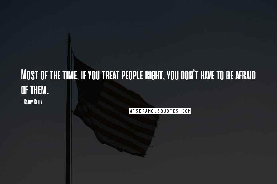 Kathy Kelly Quotes: Most of the time, if you treat people right, you don't have to be afraid of them.