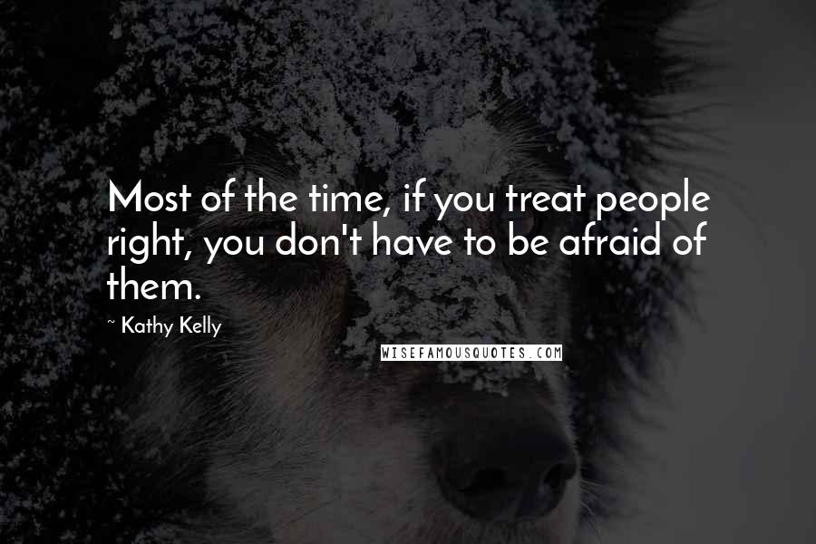 Kathy Kelly Quotes: Most of the time, if you treat people right, you don't have to be afraid of them.