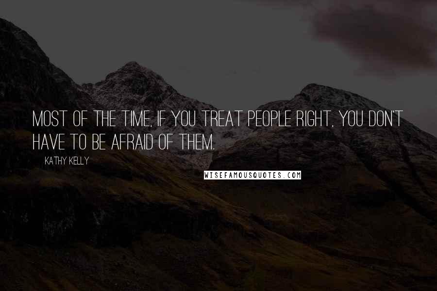 Kathy Kelly Quotes: Most of the time, if you treat people right, you don't have to be afraid of them.