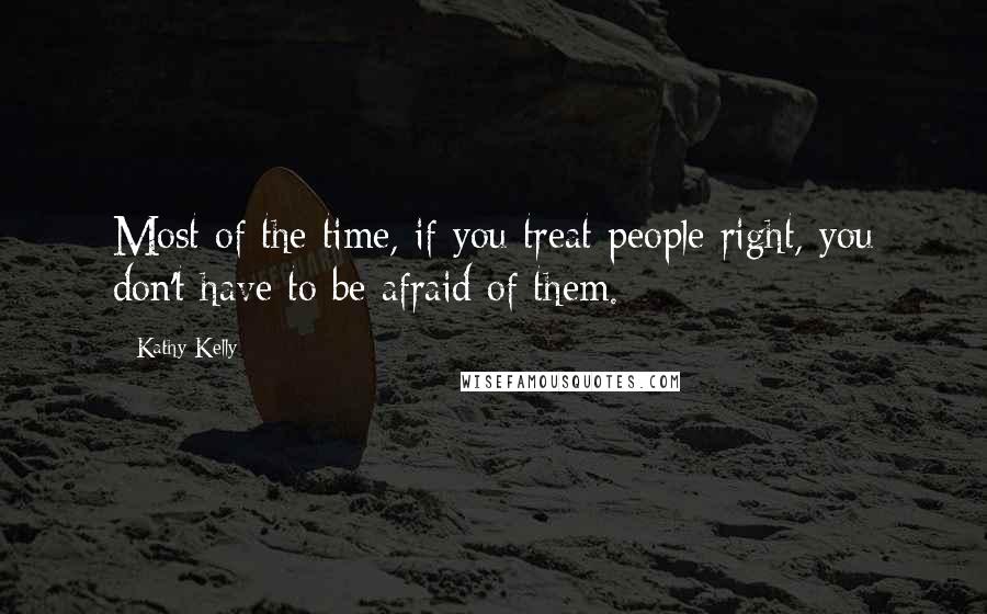 Kathy Kelly Quotes: Most of the time, if you treat people right, you don't have to be afraid of them.