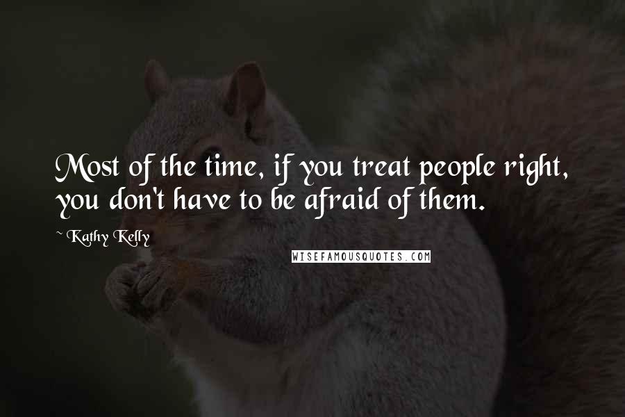 Kathy Kelly Quotes: Most of the time, if you treat people right, you don't have to be afraid of them.