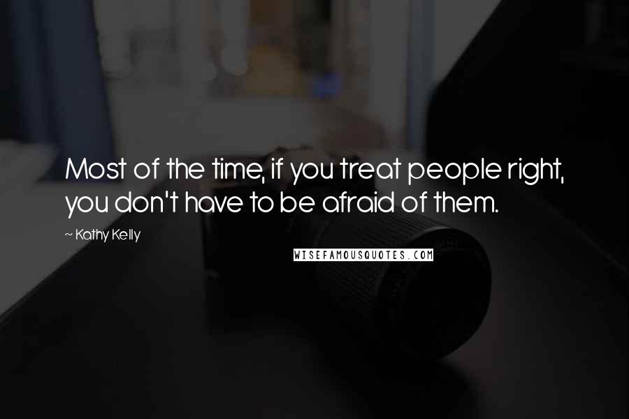 Kathy Kelly Quotes: Most of the time, if you treat people right, you don't have to be afraid of them.