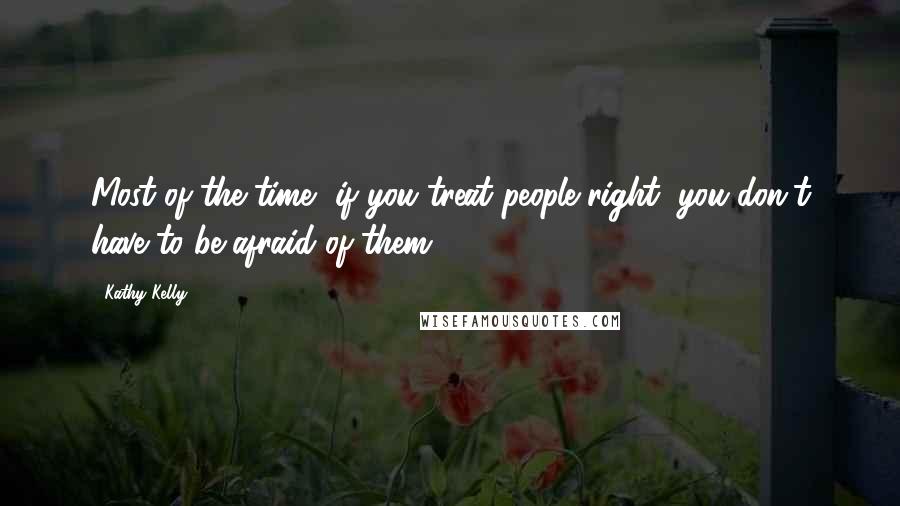 Kathy Kelly Quotes: Most of the time, if you treat people right, you don't have to be afraid of them.