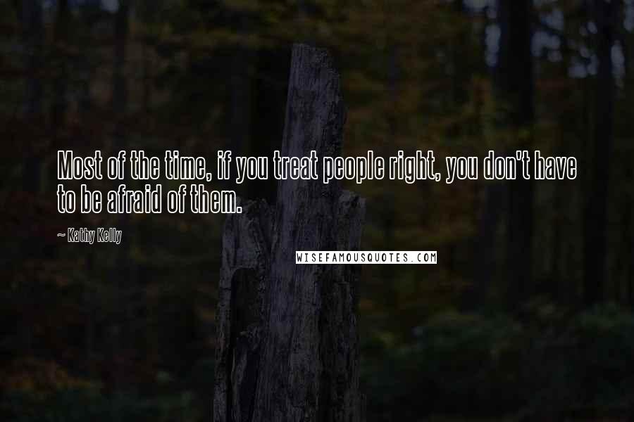 Kathy Kelly Quotes: Most of the time, if you treat people right, you don't have to be afraid of them.