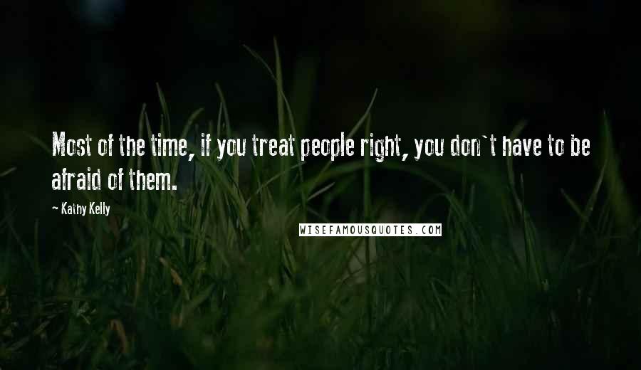 Kathy Kelly Quotes: Most of the time, if you treat people right, you don't have to be afraid of them.