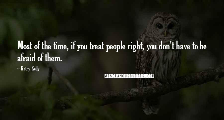 Kathy Kelly Quotes: Most of the time, if you treat people right, you don't have to be afraid of them.