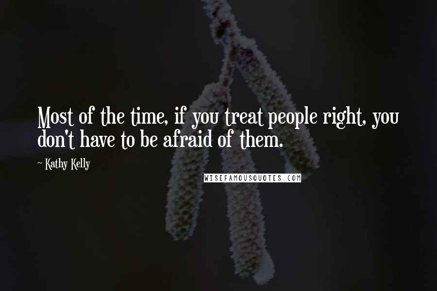 Kathy Kelly Quotes: Most of the time, if you treat people right, you don't have to be afraid of them.