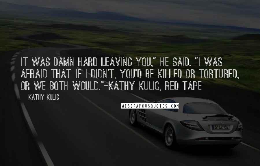 Kathy Kulig Quotes: It was damn hard leaving you," he said. "I was afraid that if I didn't, you'd be killed or tortured, or we both would."-Kathy Kulig, Red Tape