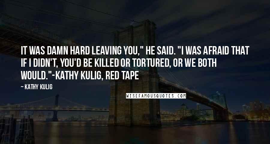 Kathy Kulig Quotes: It was damn hard leaving you," he said. "I was afraid that if I didn't, you'd be killed or tortured, or we both would."-Kathy Kulig, Red Tape