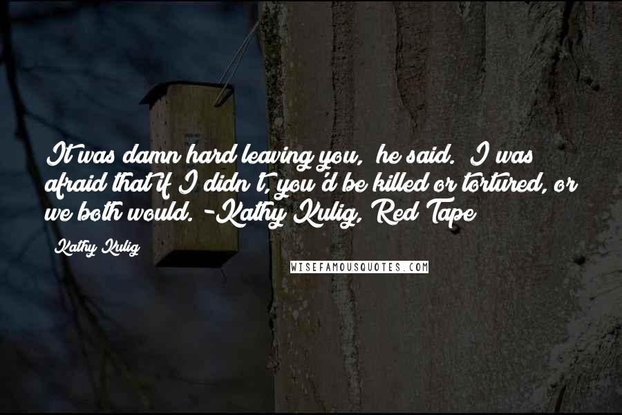 Kathy Kulig Quotes: It was damn hard leaving you," he said. "I was afraid that if I didn't, you'd be killed or tortured, or we both would."-Kathy Kulig, Red Tape