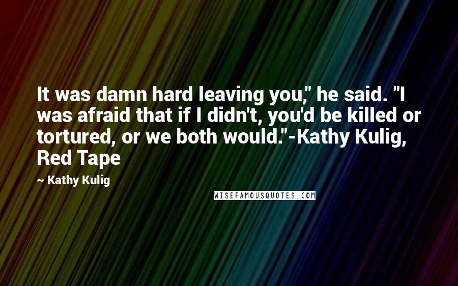 Kathy Kulig Quotes: It was damn hard leaving you," he said. "I was afraid that if I didn't, you'd be killed or tortured, or we both would."-Kathy Kulig, Red Tape