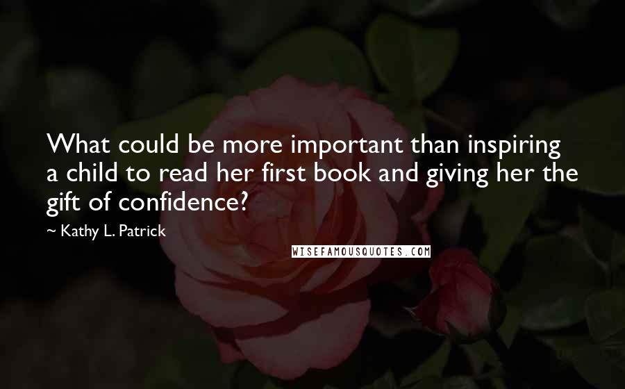 Kathy L. Patrick Quotes: What could be more important than inspiring a child to read her first book and giving her the gift of confidence?