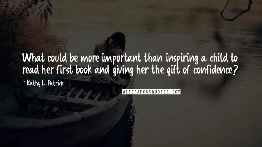 Kathy L. Patrick Quotes: What could be more important than inspiring a child to read her first book and giving her the gift of confidence?