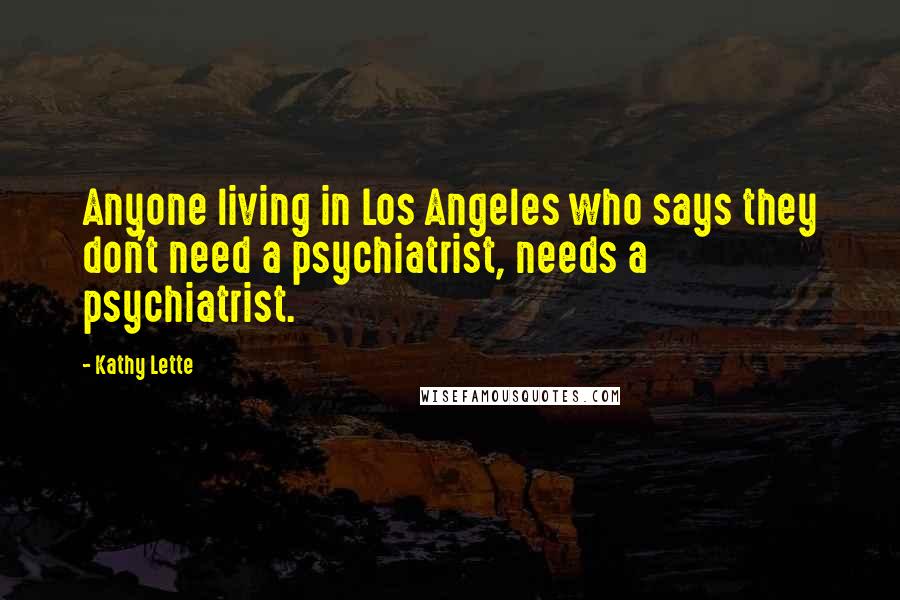 Kathy Lette Quotes: Anyone living in Los Angeles who says they don't need a psychiatrist, needs a psychiatrist.