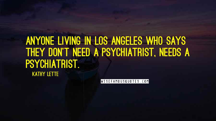 Kathy Lette Quotes: Anyone living in Los Angeles who says they don't need a psychiatrist, needs a psychiatrist.