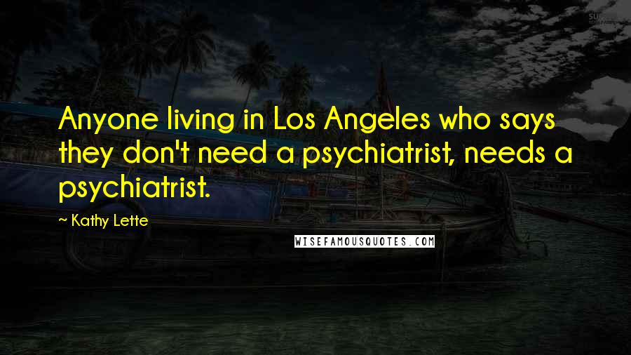 Kathy Lette Quotes: Anyone living in Los Angeles who says they don't need a psychiatrist, needs a psychiatrist.