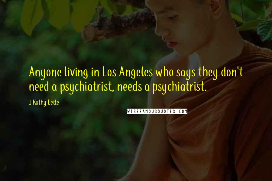 Kathy Lette Quotes: Anyone living in Los Angeles who says they don't need a psychiatrist, needs a psychiatrist.