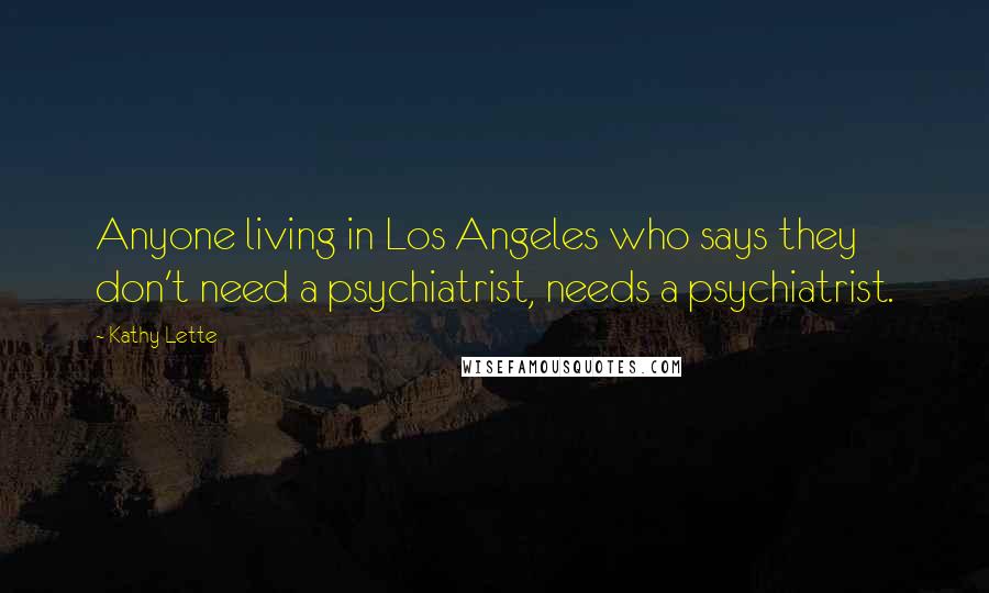 Kathy Lette Quotes: Anyone living in Los Angeles who says they don't need a psychiatrist, needs a psychiatrist.