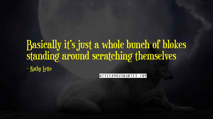 Kathy Lette Quotes: Basically it's just a whole bunch of blokes standing around scratching themselves