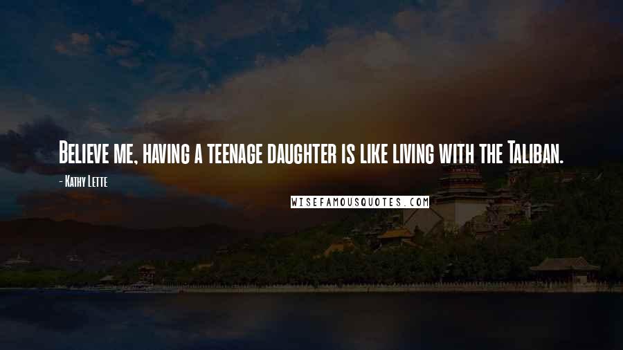 Kathy Lette Quotes: Believe me, having a teenage daughter is like living with the Taliban.
