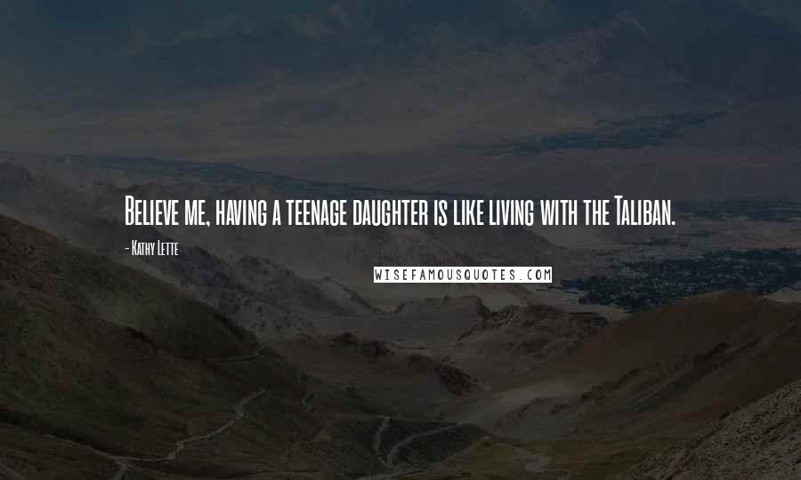 Kathy Lette Quotes: Believe me, having a teenage daughter is like living with the Taliban.